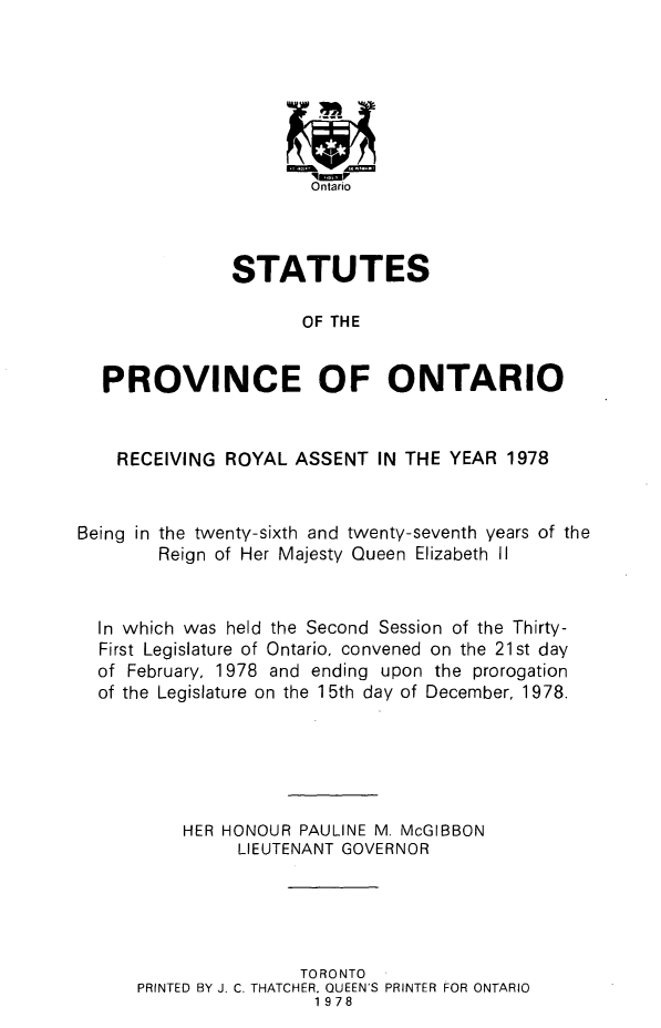 handle is hein.psc/statont0109 and id is 1 raw text is: 







                       Ontario



               STATUTES

                      OF THE


  PROVINCE OF ONTARIO


    RECEIVING ROYAL ASSENT IN THE YEAR 1978


Being in the twenty-sixth and twenty-seventh years of the
        Reign of Her Majesty Queen Elizabeth II


  In which was held the Second Session of the Thirty-
  First Legislature of Ontario, convened on the 21st day
  of February, 1978 and ending upon the prorogation
  of the Legislature on the 1 5th day of December, 1978.





          HER HONOUR PAULINE M. McGIBBON
               LIEUTENANT GOVERNOR





                      TORONTO
      PRINTED BY J. C. THATCHER. QUEEN'S PRINTER FOR ONTARIO
                       1978



