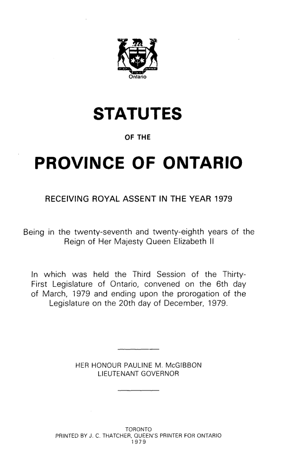 handle is hein.psc/statont0110 and id is 1 raw text is: 






                     Ontario



             STATUTES

                    OF THE


PROVINCE OF ONTARIO


     RECEIVING ROYAL ASSENT IN THE YEAR 1979


Being in the twenty-seventh and twenty-eighth years of the
         Reign of Her Majesty Queen Elizabeth II


  In which was held the Third Session of the Thirty-
  First Legislature of Ontario, convened on the 6th day
  of March, 1979 and ending upon the prorogation of the
      Legislature on the 20th day of December, 1979.





           HER HONOUR PAULINE M. McGIBBON
                LIEUTENANT GOVERNOR





                      TORONTO
       PRINTED BY J. C. THATCHER, QUEEN'S PRINTER FOR ONTARIO
                        1979


