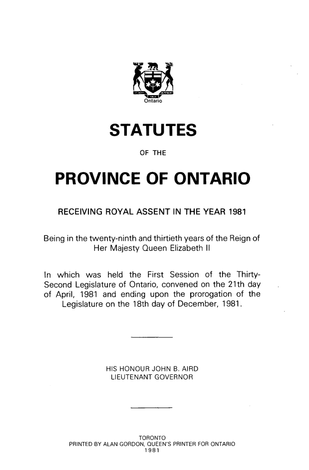 handle is hein.psc/statont0112 and id is 1 raw text is: 









                      Ontario


              STATUTES

                     OF THE


   PROVINCE OF ONTARIO


   RECEIVING ROYAL ASSENT IN THE YEAR 1981


Being in the twenty-ninth and thirtieth years of the Reign of
           Her Majesty Queen Elizabeth II


In which was held the First Session of the Thirty-
Second Legislature of Ontario, convened on the 21th day
of April, 1981 and ending upon the prorogation of the
    Legislature on the 18th day of December, 1981.






              HIS HONOUR JOHN B. AIRD
              LIEUTENANT GOVERNOR





                     TORONTO
      PRINTED BY ALAN GORDON, QUEEN'S PRINTER FOR ONTARIO
                      1981


