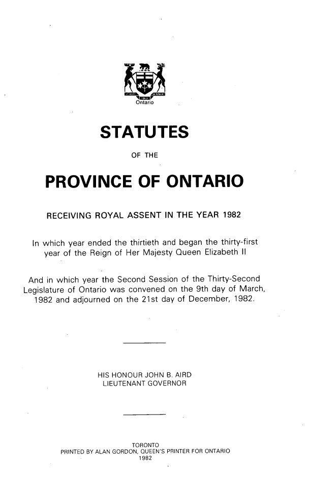handle is hein.psc/statont0113 and id is 1 raw text is: 









                        Ontario


                STATUTES

                       OF THE


     PROVINCE OF ONTARIO


     RECEIVING ROYAL ASSENT IN THE YEAR 1982


  In which year ended the thirtieth and began the thirty-first
    year of the Reign of Her Majesty Queen Elizabeth II


 And in which year the Second Session of the Thirty-Second
Legislature of Ontario was convened on the 9th day of March,
  1982 and adjourned on the 21st day of December, 1982.







                HIS HONOUR JOHN B. AIRD
                LIEUTENANT GOVERNOR





                       TORONTO
        PRINTED BY ALAN GORDON, QUEEN'S PRINTER FOR ONTARIO
                         1982


