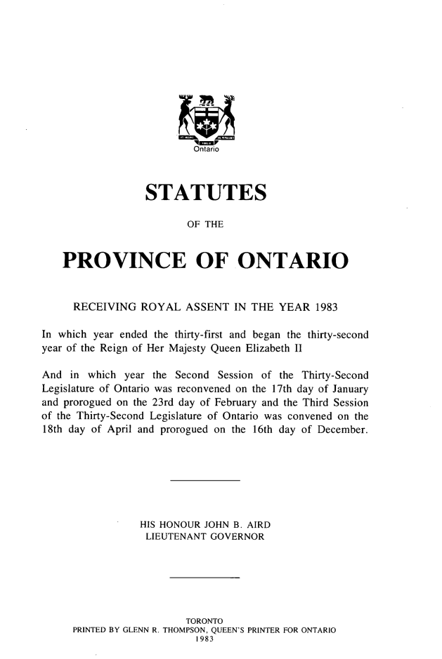 handle is hein.psc/statont0114 and id is 1 raw text is: 










                          Ontario



                  STATUTES

                         OF THE


    PROVINCE OF ONTARIO


    RECEIVING ROYAL ASSENT IN THE YEAR 1983

In which year ended the thirty-first and began the thirty-second
year of the Reign of Her Majesty Queen Elizabeth II

And in which year the Second Session of the Thirty-Second
Legislature of Ontario was reconvened on the 17th day of January
and prorogued on the 23rd day of February and the Third Session
of the Thirty-Second Legislature of Ontario was convened on the
18th day of April and prorogued on the 16th day of December.







                 HIS HONOUR JOHN B. AIRD
                 LIEUTENANT GOVERNOR






                        TORONTO
     PRINTED BY GLENN R. THOMPSON, QUEEN'S PRINTER FOR ONTARIO
                          1983


