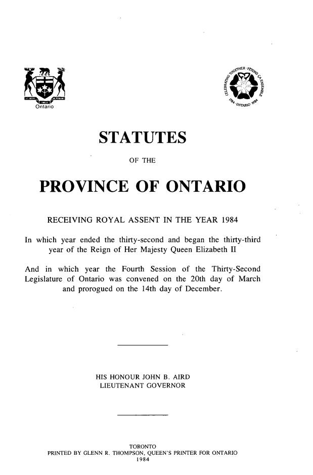 handle is hein.psc/statont0115 and id is 1 raw text is: 










  '9~
Ontario


-OAToAR P


                 STATUTES

                        OF THE


   PROVINCE OF ONTARIO


     RECEIVING ROYAL ASSENT IN THE YEAR 1984

In which year ended the thirty-second and began the thirty-third
     year of the Reign of Her Majesty Queen Elizabeth II

And in which year the Fourth Session of the Thirty-Second
Legislature of Ontario was convened on the 20th day of March
         and prorogued on the 14th day of December.









                HIS HONOUR JOHN B. AIRD
                LIEUTENANT GOVERNOR






                        TORONTO
     PRINTED BY GLENN R. THOMPSON, QUEEN'S PRINTER FOR ONTARIO
                          1984


