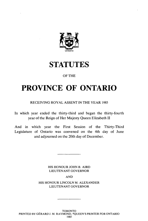 handle is hein.psc/statont0116 and id is 1 raw text is: 











                        Ontario



                 STATUTES

                       OF THE


   PROVINCE OF ONTARIO


        RECEIVING ROYAL ASSENT IN THE YEAR 1985

In which year ended the thirty-third and began the thirty-fourth
       year of the Reign of Her Majesty Queen Elizabeth II

And in which year the First Session of the Thirty-Third
Legislature of Ontario was convened on the 4th day of June
         and adjourned on the 20th day of December.






                HIS HONOUR JOHN B. AIRD
                LIEUTENANT GOVERNOR
                         AND
            HIS HONOUR LINCOLN M. ALEXANDER
                 LIEUTENANT GOVERNOR


                     TORONTO
PRINTED BY GIERARD J. M. RAYMOND, ©QUEEN'S PRINTER FOR ONTARIO
                       1985



