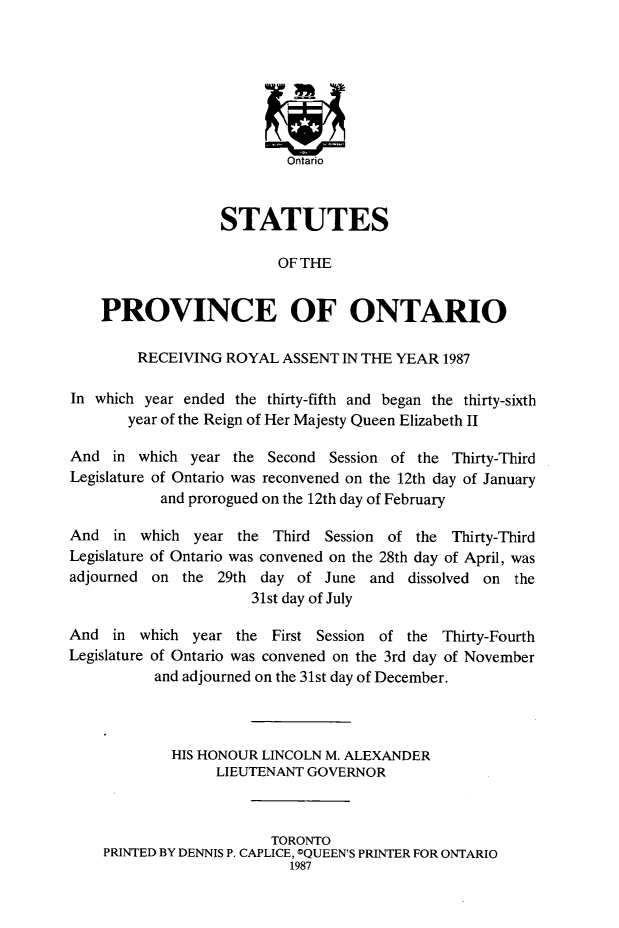 handle is hein.psc/statont0118 and id is 1 raw text is: 











                  STATUTES

                         OF THE


    PROVINCE OF ONTARIO

        RECEIVING ROYAL ASSENT IN THE YEAR 1987

In which year ended the thirty-fifth and began the thirty-sixth
       year of the Reign of Her Majesty Queen Elizabeth II

And in which year the Second Session of the Thirty-Third
Legislature of Ontario was reconvened on the 12th day of January
           and prorogued on the 12th day of February

And in which year the Third Session of the Thirty-Third
Legislature of Ontario was convened on the 28th day of April, was
adjourned on the 29th day of June and dissolved on the
                      31st day of July

And in which year the First Session of the Thirty-Fourth
Legislature of Ontario was convened on the 3rd day of November
          and adjourned on the 31st day of December.



            HIS HONOUR LINCOLN M. ALEXANDER
                  LIEUTENANT GOVERNOR



                         TORONTO
    PRINTED BY DENNIS P. CAPLICE, OQUEEN'S PRINTER FOR ONTARIO
                           1987


