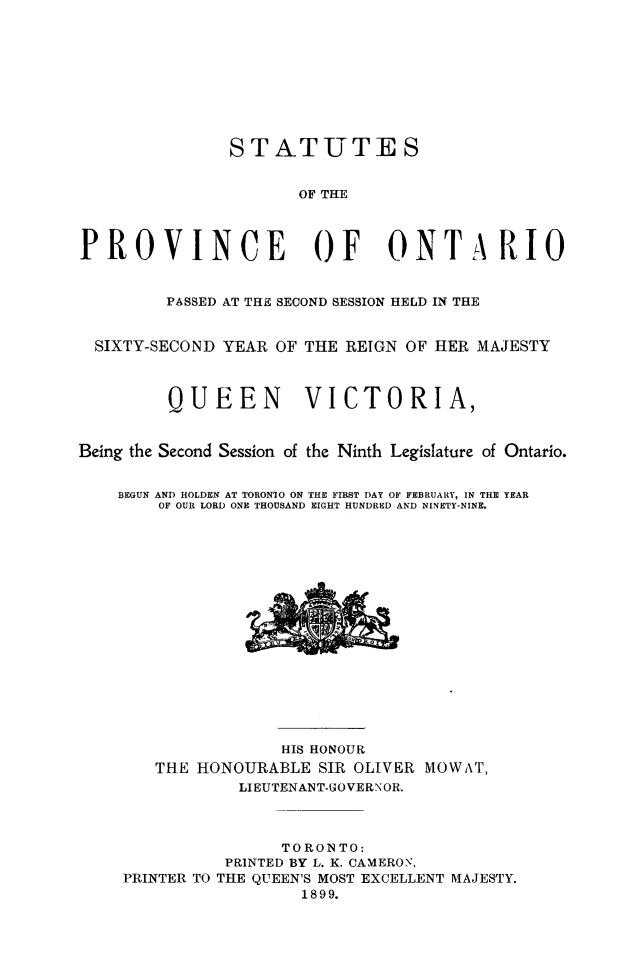 handle is hein.psc/statont0121 and id is 1 raw text is: 






               STATUTES

                      OF THE


PROVINCE OF ONTARIO

         PASSED AT THE SECOND SESSION HELD IN THE

  SIXTY-SECOND YEAR OF THE REIGN OF HER MAJESTY


         QUEEN        VICTORIA,

Being the Second Session of the Ninth Legislature of Ontario.

    BEGUN AND HOLDEN AT TORONIO ON THE FIRST DAY OF FEBRUARY, IN THE YEAR
        OF OUR LORD ONE THOUSAND EIGHT HUNDRED AND NINETY-NINE.













                    HIS HONOUR
        THE HONOURABLE SIR OLIVER MOWAT,
                LIEUTENANT-GOVERNOR.


                    TORONTO:
               PRINTED BY L. K. CAMERON,
    PRINTER TO THE QUEEN'S MOST EXCELLENT MAJESTY.
                      1899.


