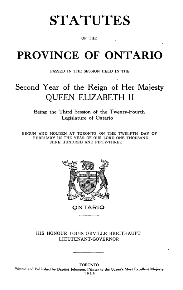 handle is hein.psc/statont0123 and id is 1 raw text is: 


           STATUTES

                     OF THE


PROVINCE OF ONTARIO

           PASSED IN THE SESSION HELD IN THE


Second Year of the Reign of Her Majesty
          QUEEN ELIZABETH II

      Being the Third Session of the Twenty-Fourth
               Legislature of Ontario

  BEGUN AND HOLDEN AT TORONTO ON THE TWELFTH DAY OF
      FEBRUARY IN THE YEAR OF OUR LORD ONE THOUSAND
           NINE HUNDRED AND FIFTY-THREE


                  ONTARIO



       HIS HONOUR LOUIS ORVILLE BREITHAUPT
              LIEUTENANT-GOVERNOR



                    TORONTO
Printed and Published by Baptist Johnston, Printer to the Queen's Most Excellent Majesty
                      1953


