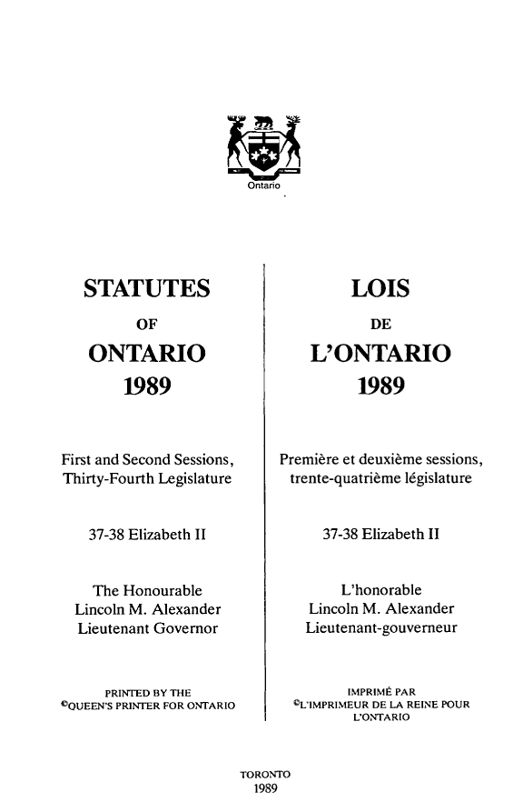 handle is hein.psc/statont0126 and id is 1 raw text is: 
















   STATUTES

          OF

    ONTARIO

        1989



First and Second Sessions,
Thirty-Fourth Legislature


    37-38 Elizabeth II


    The Honourable
  Lincoln M. Alexander
  Lieutenant Governor



      PRINTED BY THE
©QUEEN'S PRINTER FOR ONTARIO


         LOIS

           DE

    L'ONTARIO

          1989



Premiere et deuxi~me sessions,
trente-quatri~me legislature


     37-38 Elizabeth II


        L'honorable
    Lincoln M. Alexander
    Lieutenant-gouverneur



         IMPRIMt PAR
  ©L'IMPRIMEUR DE LA REINE POUR
         L'ONTARIO


TORONTO
  1989


