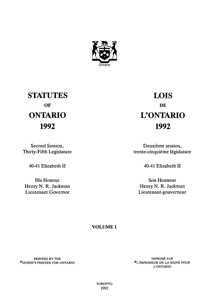 handle is hein.psc/statont0130 and id is 1 raw text is: 
















STATUTES
      OF

ONTARIO


LOIS


L'ONTARIO


1992


1992


   Second Session,
Thirty-Fifth Legislature


  40-41 Elizabeth II


     His Honour
 Henry N. R. Jackman
 Lieutenant Governor


    Deuxi~me session,
trente-cinqui~me l6gislature


40-41 Elizabeth II


    Son Honneur
Henry N. R. Jackman
Lieutenant-gouverneur


VOLUME 1


     PRINTED BY THE
COUEEN'S PRINTER FOR ONTARIO


       IMPRIMI PAR
0L'IMPRIMEUR DE LA REINE POUR
       L'ONTARIO


TORONTO
  1992


