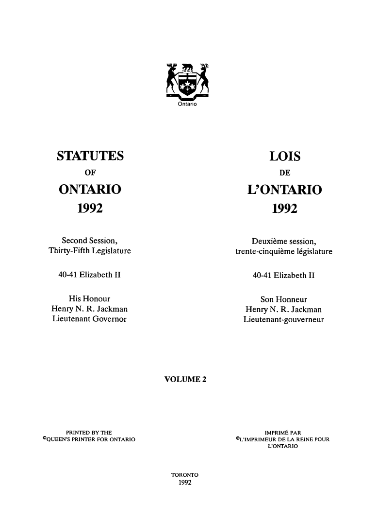 handle is hein.psc/statont0131 and id is 1 raw text is: 
















STATUTES
      OF

ONTARIO


LOIS


L'ONTARIO


1992


1992


   Second Session,
Thirty-Fifth Legislature


  40-41 Elizabeth II

     His Honour
 Henry N. R. Jackman
 Lieutenant Governor


    Deuxi~me session,
trente-cinqui~me l6gislature


40-41 Elizabeth II


    Son Honneur
 Henry N. R. Jackman
Lieutenant-gouverneur


VOLUME 2


     PRINTED BY THE
OQUEEN'S PRINTER FOR ONTARIO


       IMPRIMi PAR
CL'IMPRIMEUR DE LA REINE POUR
       L'ONTARIO


TORONTO
  1992


