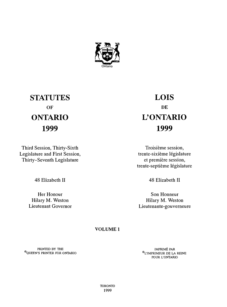 handle is hein.psc/statont0144 and id is 1 raw text is: 
















LOIS


STATUTES
       OF

 ONTARIO


L' ONTARIO


1999


1999


Third Session, Thirty-Sixth
Legislature and First Session,
Thirty-Seventh Legislature


   Troisibme session,
trente-sixi~me l6gislature
   et premiere session,
trente-septi~me l6gislature


48 Elizabeth II


48 Elizabeth II


    Her Honour
 Hilary M. Weston
Lieutenant Governor


     Son Honneur
   Hilary M. Weston
Lieutenante-gouverneu re


VOLUME 1


     PRINTED BY THE
CQUEEN'S PRINTER FOR ONTARIO


     IMPRIMt PAR
©L1IMPRIMEUR DE LA REINE
    POUR UONTARIO


TORONTO
  1999


