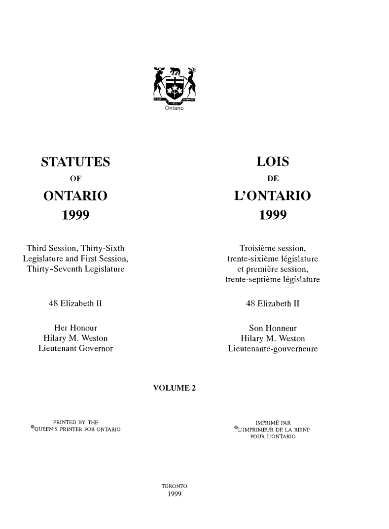 handle is hein.psc/statont0145 and id is 1 raw text is: 










Ontario


LOIS


L' ONTARIO


1999


Third Session, Thirty-Sixth
Legislature and First Session,
Thirty-Seventh Legislature


   Troisi~me session,
trente-sixierme legislature
   et premiere session,
trente-septi~me ligislature


48 Elizabeth II


48 Elizabeth II


    Her Honour
 Hilary M. Weston
Lieutenant Governor


     Son Honneur
   Hilary M. Weston
Lieutenante-gouverneure


VOLUME 2


     PRINTED BY THE
©QUEEN'S PRINTER FOR ONTARIO


     IMPRIME PAR
©L'IMPRIMEUR DE LA REINF
    POUR L'ONTARIO


TORONTO
  1999


STATUTES
       OF

 ONTARIO


1999


