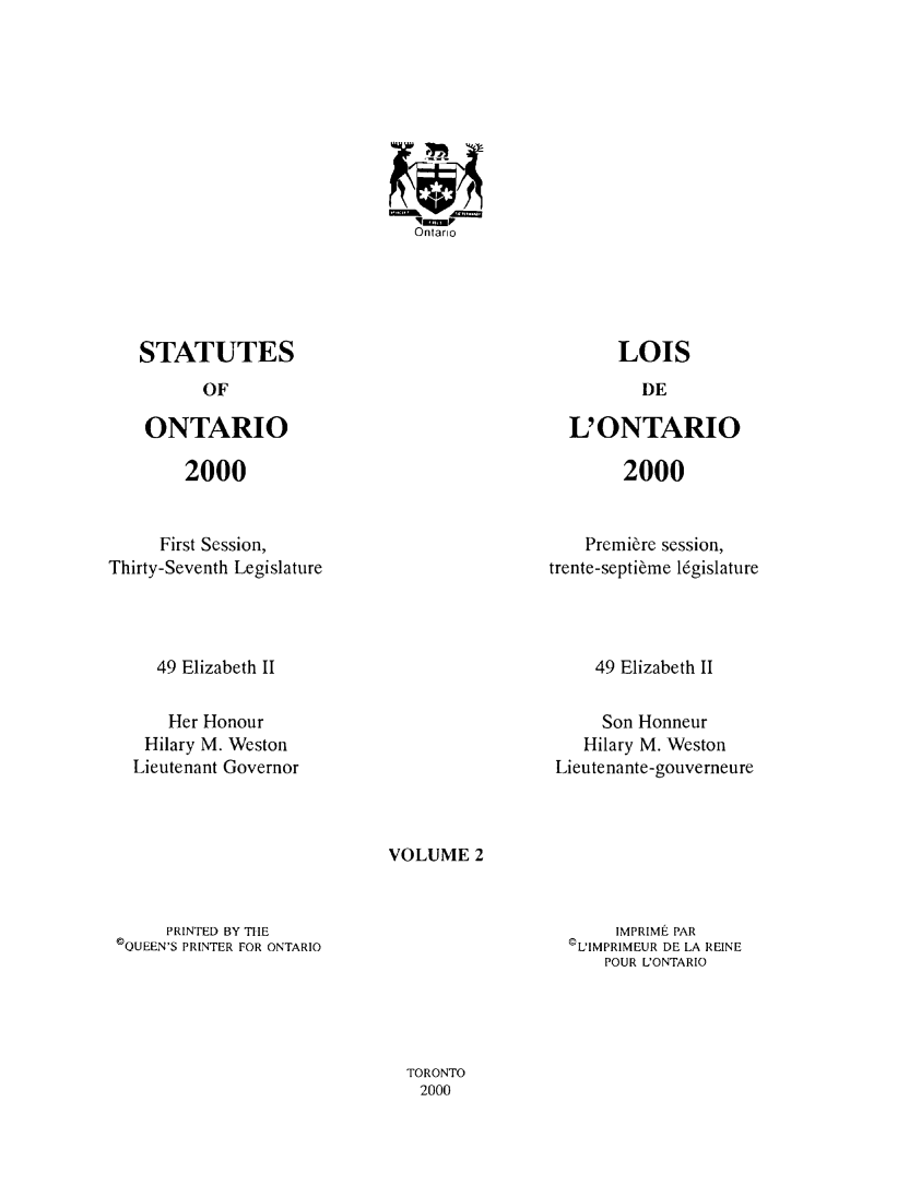 handle is hein.psc/statont0147 and id is 1 raw text is: 















STATUTES


OF


ONTARIO


2000


L'ONTARIO


2000


     First Session,
Thirty-Seventh Legislature


    Premi&re session,
trente-septi~me l6gislature


49 Elizabeth II


49 Elizabeth II


    Her Honour
 Hilary M. Weston
Lieutenant Governor


     Son Honneur
   Hilary M. Weston
Lieutenante-gouverneure


VOLUME 2


     PRINTED BY THE
©QUEEN'S PRINTER FOR ONTARIO


     IMPRIME PAR
©L'IMPRIMEUR DE LA REINE
    POUR L'ONTARIO


TORONTO
2000


Ontario


LOIS


