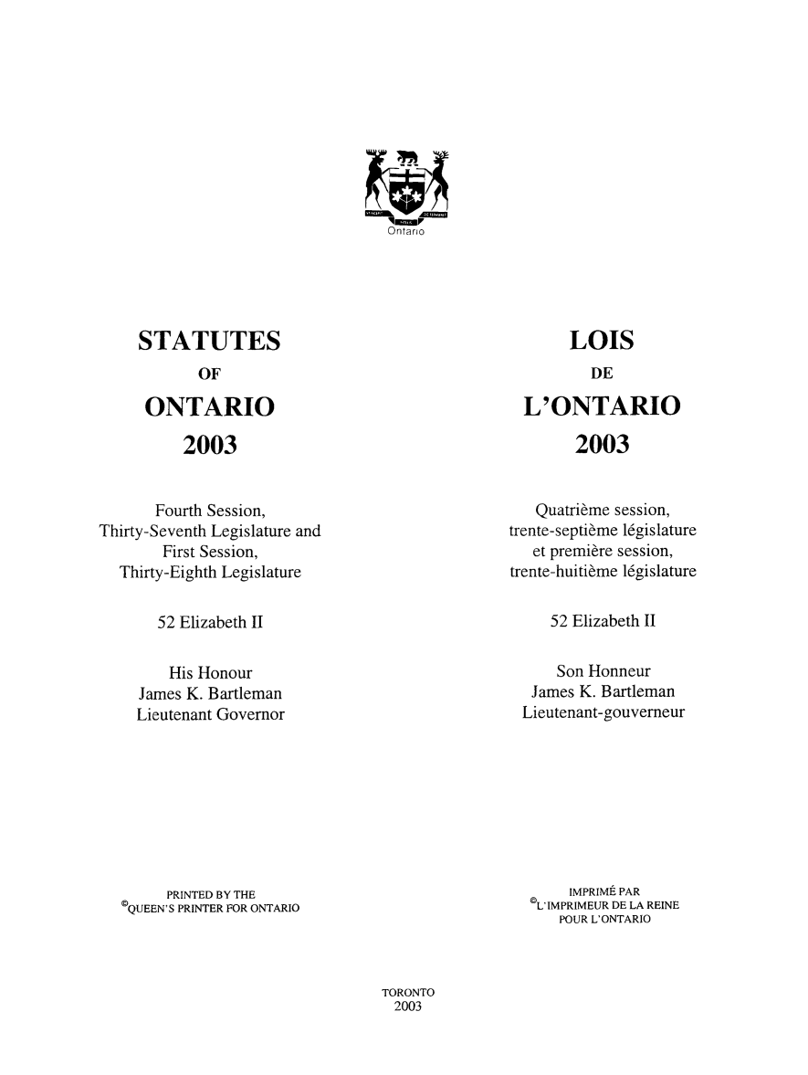 handle is hein.psc/statont0152 and id is 1 raw text is: 

















STATUTES


OF


ONTARIO


2003


L'ONTARIO


2003


       Fourth Session,
Thirty-Seventh Legislature and
        First Session,
  Thirty-Eighth Legislature


   Quatribme session,
trente-septieme 16gislature
   et premiere session,
trente-huitibme 16gislature


52 Elizabeth II


52 Elizabeth II


    His Honour
James K. Bartleman
Lieutenant Governor


    Son Honneur
 James K. Bartleman
Lieutenant-gouverneur


      PRINTED BY THE
©QUEEN'S PRINTER FOR ONTARIO


     IMPRIME PAR
©L'IMPRIMEUR DE LA REINE
    POUR L'ONTARIO


TORONTO
  2003


LOIS


