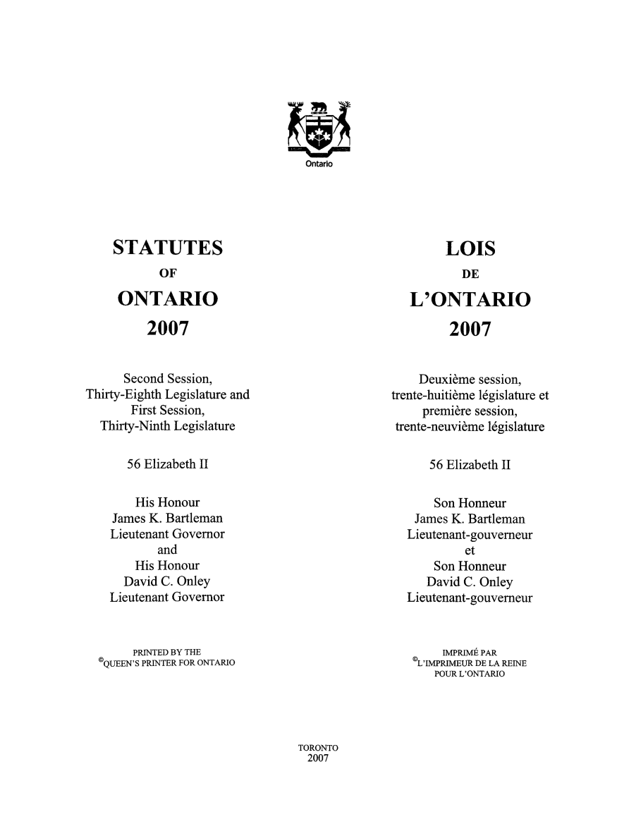 handle is hein.psc/statont0160 and id is 1 raw text is: 









Ontario


STATUTES
       OF

 ONTARIO


LOIS


L'ONTARIO


2007


2007


      Second Session,
Thirty-Eighth Legislature and
       First Session,
  Thirty-Ninth Legislature


    Deuxieme session,
trente-huitieme legislature et
     premiere session,
 trente-neuvieme legislature


56 Elizabeth II


56 Elizabeth II


    His Honour
James K. Bartleman
Lieutenant Governor
       and
    His Honour
  David C. Onley
Lieutenant Governor


    Son Honneur
 James K. Bartleman
Lieutenant-gouverneur
         et
    Son Honneur
    David C. Onley
Lieutenant-gouvemeur


     PRINTED BY THE
©QUEEN'S PRINTER FOR ONTARIO


     IMPRIMt PAR
'LIMPRIMEUR DE LA REINE
   POUR L'ONTARIO


TORONTO
2007


