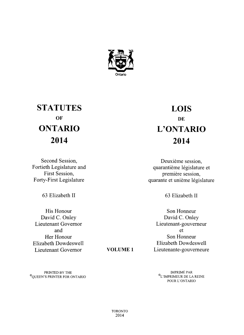 handle is hein.psc/statont0169 and id is 1 raw text is: 

















STATUTES


OF


ONTARIO


L'ONTARIO


2014


2014


   Second Session,
Fortieth Legislature and
     First Session,
 Forty-First Legislature


     Deuxieme session,
  quarantime 16gislature et
     premiere session,
quarante et unibme 16gislature


63 Elizabeth II


63 Elizabeth II


     His Honour
   David C. Onley
 Lieutenant Governor
        and
     Her Honour
Elizabeth Dowdeswell
Lieutenant Governor


VOLUME   1


     Son Honneur
     David C. Onley
 Lieutenant-gouverneur
          et
     Son Honneur
 Elizabeth Dowdeswell
Lieutenante-gouverneure


     PRINTED BY THE
QUEEN'S PRINTER FOR ONTARIO


    IMPRIME PAR
L'IMPRIMEUR DE LA REINE
   POUR L'ONTARIO


TORONTO
2014


Ontario


LOIS


DE


