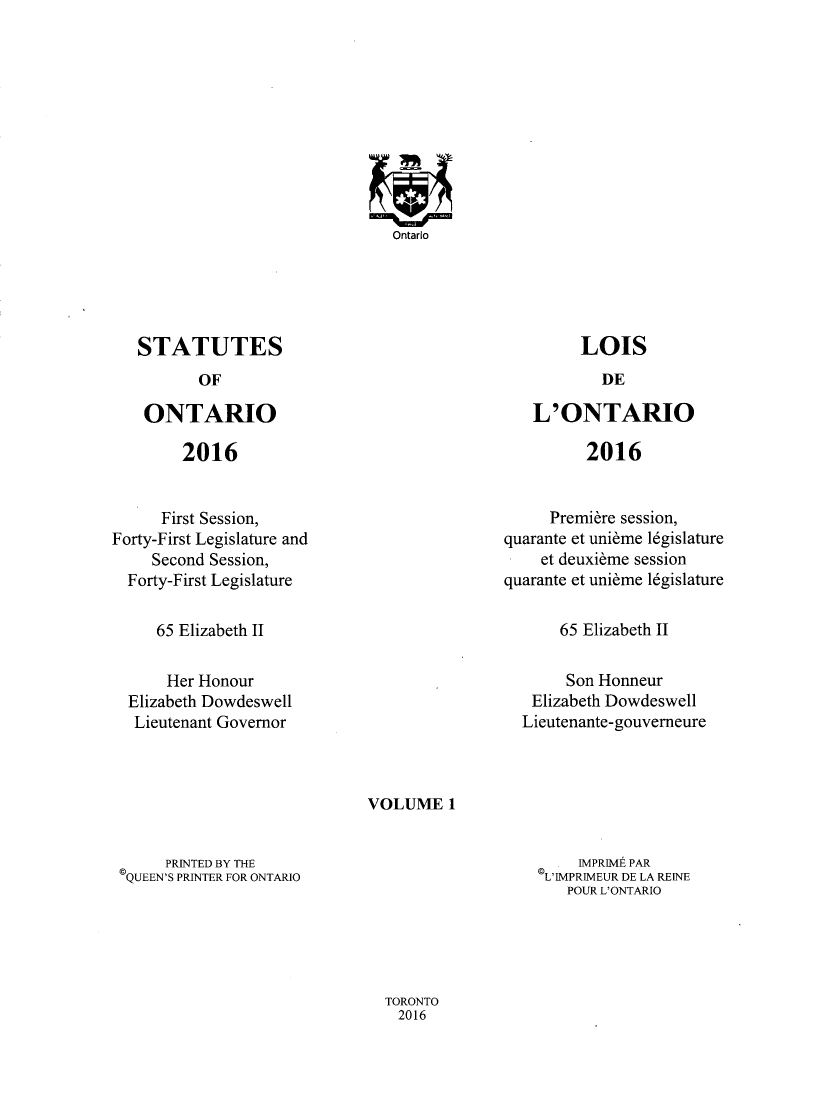 handle is hein.psc/statont0173 and id is 1 raw text is: 

















STATUTES


OF


ONTARIO


2016


L'ONTARIO


2016


      First Session,
Forty-First Legislature and
     Second Session,
  Forty-First Legislature


     Premiere session,
quarante et unidme 16gislature
    et deuxibme session
quarante et unibme 16gislature


65 Elizabeth II


65 Elizabeth II


     Her Honour
Elizabeth Dowdeswell
Lieutenant Governor


     Son Honneur
 Elizabeth Dowdeswell
Lieutenante-gouverneure


VOLUME   1


     PRINTED BY THE
QUEEN'S PRINTER FOR ONTARIO


    IMPRIME PAR
L'IMPRIMEUR DE LA REINE
   POUR L'ONTARIO


TORONTO
  2016


Ontario


LOIS


DE


