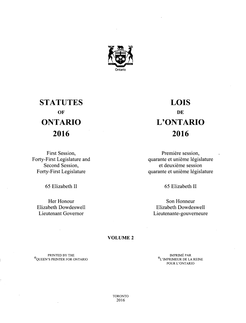 handle is hein.psc/statont0174 and id is 1 raw text is: 

















STATUTES


OF


ONTARIO


2016


L'ONTARIO


2016


      First Session,
Forty-First Legislature and
     Second Session,
  Forty-First Legislature


     Premiere session,
quarante et unibme 16gislature
    et deuxibme session
quarante et unibme 16gislature


65 Elizabeth II


65 Elizabeth II


    Her Honour
Elizabeth Dowdeswell
Lieutenant Governor


     Son Honneur
 Elizabeth Dowdeswell
Lieutenante-gouverneure


VOLUME   2


     PRINTED BY THE
QUEEN'S PRINTER FOR ONTARIO


    IMPRIME PAR
L'IMPRIMEUR DE LA REINE
   POUR L'ONTARIO


TORONTO
  2016


Ontario


LOIS


DE


