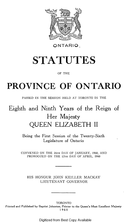 handle is hein.psc/statont0182 and id is 1 raw text is: 










                    ONTARIO.



           STATUTES


                      OF THE



 PROVINCE OF ONTARIO

       PASSED IN THE SESSION HELD AT TORONTO IN THE


 Eighth   and  Ninth  Years   of the  Reign  of

                 Her   Majesty

          QUEEN ELIZABETH II


       Being the First Session of the Twenty-Sixth
                Legislature of Ontario


      CONVENED ON THE 26TH DAY OF JANUARY, 1960, AND
         PROROGUED ON THE 12TH DAY OF APRIL, 1960




         HIS HONOUR JOHN KEILLER MACKAY
               LIEUTENANT GOVERNOR





                     TORONTO
Printed and Published by Baptist Johnston, Printer to the Queen's Most Excellent Majesty
                       1 960


Digitized from Best Copy Available


