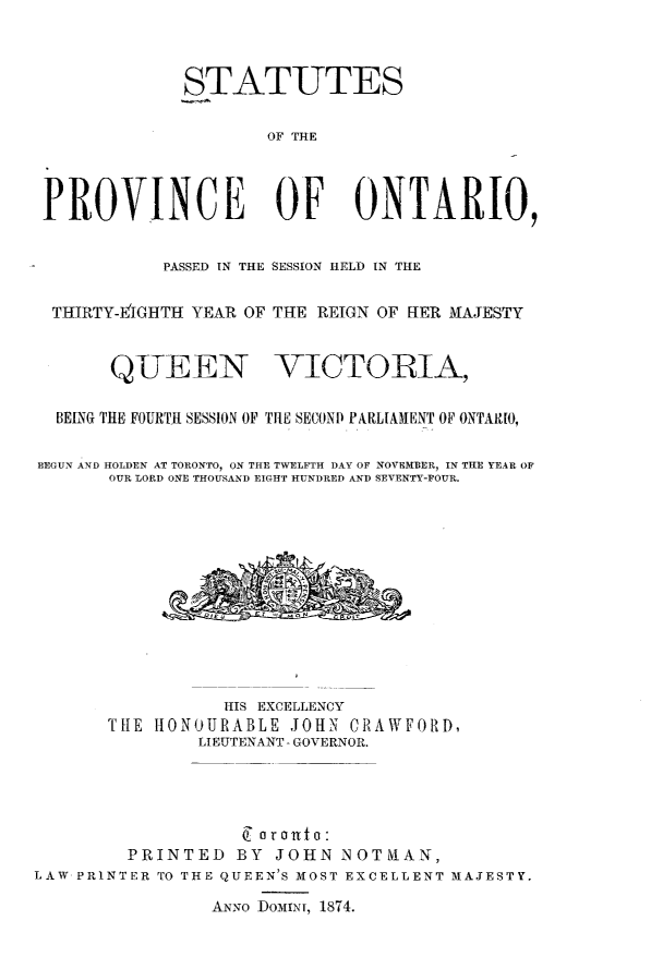 handle is hein.psc/statont0183 and id is 1 raw text is: STATUTES
OF THE
PROVINCE OF ONTARIO,
PASSED IN THE SESSION HELD IN THE
THIRTY-EIGHTH YEAR OF THE REIGN OF HER MAJESTY
QUEEN VICTORIA,
BEING THE FOURTR SESSION OF THE SECOND PARLIAMENT OF ONTARIO,
BEGUN AND HOLDEN AT TORONTO, ON THE TWELFTH DAY OF NOVEMBER, IN THE YEAR OF
OUR LORD ONE THOUSAND EIGHT HUNDRED AND SEVENTY-FOUR.
p1EU  ,ET N  Gc  DI
HIS EXCELLENCY
THE HONOURABLE JOHN CRAWFORD,
LIEUTENANT - GOVERNOR.
PRINTED BY JOHN NOTNIAN,
LAW PRINTER TO THE QUEEN'S MOST EXCELLENT MAJESTY.
ANNO DoMINT, 1874.


