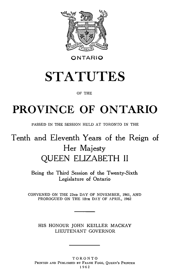handle is hein.psc/statont1961 and id is 1 raw text is: 










                 ONTARIO



          STATUTES


                   OF THE



PROVINCE OF ONTARIO


PASSED IN THE SESSION HELD AT TORONTO IN THE


Tenth  and  Eleventh Years  of the Reign  of

                Her  Majesty

         QUEEN ELIZABETH II


      Being the Third Session of the Twenty-Sixth
              Legislature of Ontario


     CONVENED ON THE 22ND DAY OF NOVEMBER, 1961, AND
        PROROGUED ON THE 18TH DAY OF APRIL, 1962




        HIS HONOUR JOHN KEILLER MACKAY
             LIEUTENANT GOVERNOR




                  TORONTO
       PRINTED AND PUBLISHED BY FRANK FOGG, QUEEN'S PRINTER
                     1962


