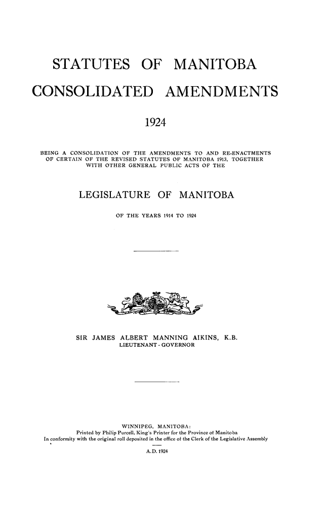 handle is hein.psc/stmntba0001 and id is 1 raw text is: 










     STATUTES OF MANITOBA




CONSOLIDATED AMENDMENTS




                           1924




  BEING A CONSOLIDATION OF THE AMENDMENTS TO AND RE-ENACTMENTS
  OF CERTAIN OF THE REVISED STATUTES OF MANITOBA 1913, TOGETHER
             WITH OTHER GENERAL PUBLIC ACTS OF THE


LEGISLATURE


OF MANITOBA


OF THE YEARS 1914 TO 1924


SIR JAMES


ALBERT MANNING AIKINS, K.B.
LIEUTENANT - GOVERNOR


                  WINNIPEG, MANITOBA:
        Printed by Philip Purcell, King's Printer for the Province of Manitoba
In conformity with the original roll deposited in the office of the Clerk of the Legislative Assembly

                        A.D. 1924



