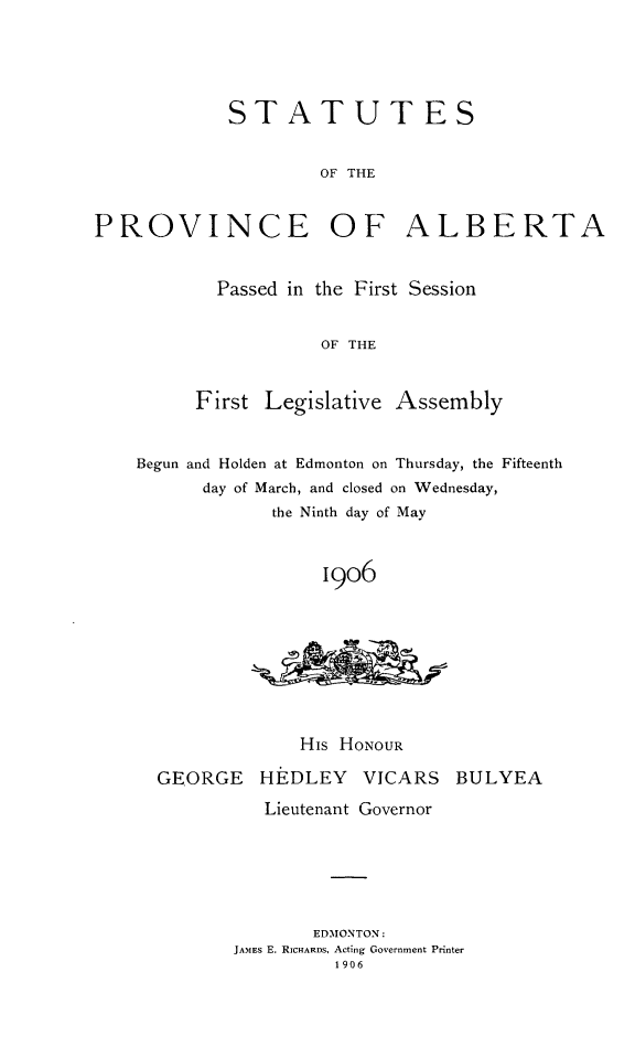 handle is hein.psc/stpalb0001 and id is 1 raw text is: STATUT ES
OF THE
PROVINCE OF ALBERTA

Passed in the First Session
OF THE
First Legislative Assembly

Begun and Holden at Edmonton on Thursday, the Fifteenth
day of March, and closed on Wednesday,
the Ninth day of May
19o6
His HONOUR
GEORGE HE DLEY VICARS BULYEA
Lieutenant Governor
EDMONTON:
JAMES E. RICHARDS, Acting Government Printer
1906


