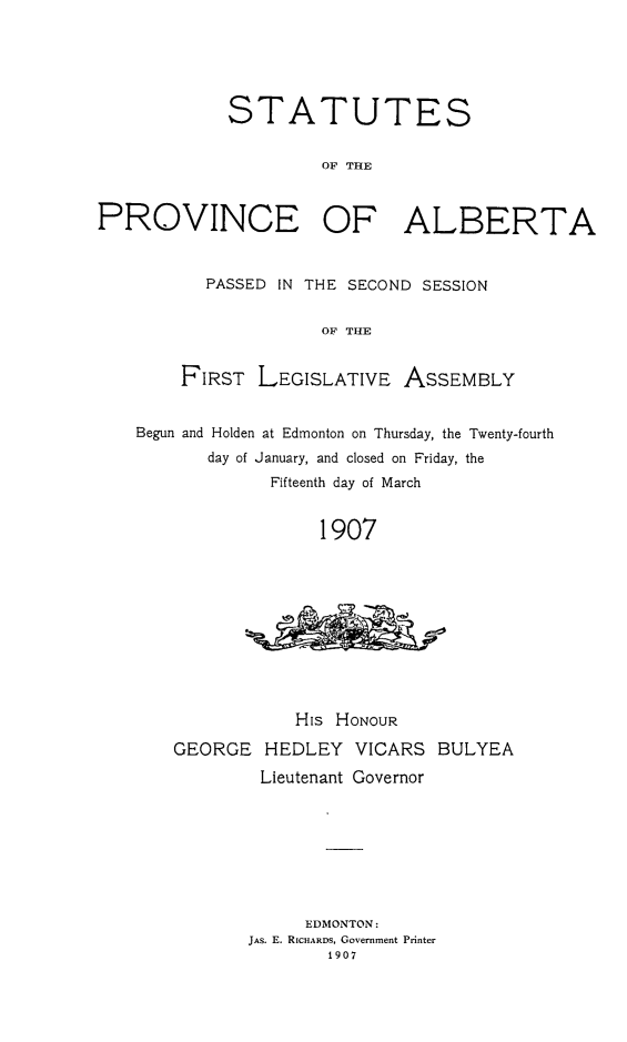 handle is hein.psc/stpalb0002 and id is 1 raw text is: STATUTES
OF THE
PROVINCE OF ALBERTA
PASSED IN THE SECOND SESSION
OF THE
FIRST LEGISLATIVE ASSEMBLY
Begun and Holden at Edmonton on Thursday, the Twenty-fourth
day of January, and closed on Friday, the
Fifteenth day of March
1907

His HONOUR
GEORGE HEDLEY VICARS BULYEA
Lieutenant Governor
EDMONTON:
JAs. E. RICHARDS, Government Printer
1907


