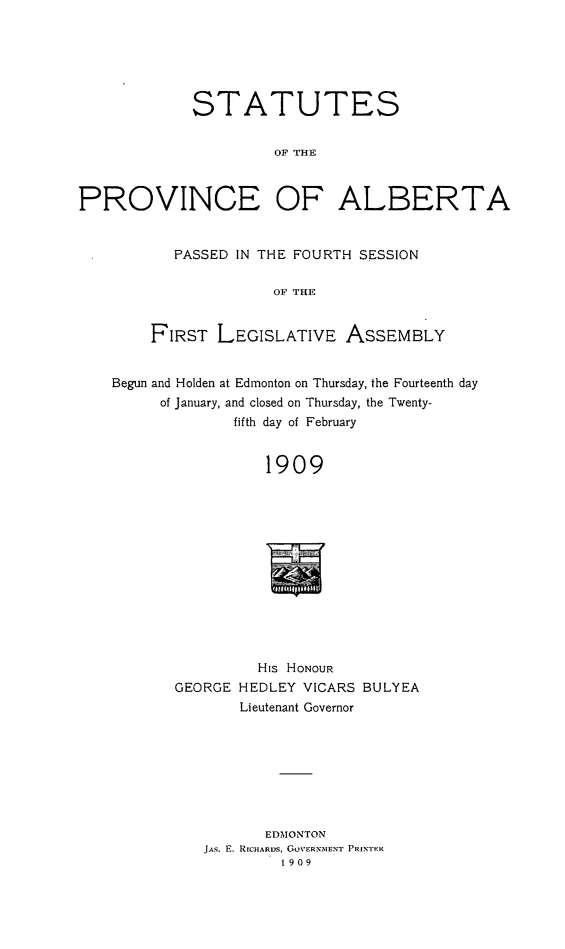 handle is hein.psc/stpalb0004 and id is 1 raw text is: STATUTES
OF THE
PROVINCE OF ALBERTA

PASSED IN THE FOURTH SESSION
OF THE
FIRST LEGISLATIVE ASSEMBLY

Begun and Holden at Edmonton on Thursday, the Fourteenth day
of January, and closed on Thursday, the Twenty-
fifth day of February
1909
His HONOUR
GEORGE HEDLEY VICARS BULYEA
Lieutenant Governor

EDMONTON
JAS. E. RICHARDS, GoVERNMENT PRINTER
1909


