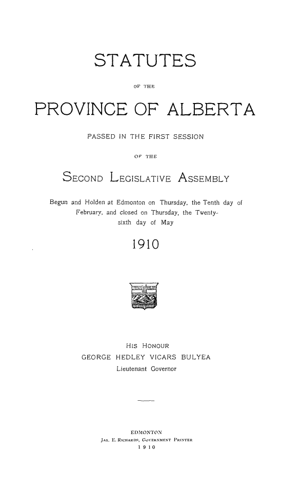 handle is hein.psc/stpalb0005 and id is 1 raw text is: STATUTES
OF  TI
PROVINCE OF ALBERTA
PASSED IN THE FIRST SESSION
OF THE
SECOND LEGISLATIVE ASSEMBLY
Begun and Holden at Edmonton on Thursday, the Tenth day of
February, and closed on Thursday, the Twenty-
sixth day of May
1910

HIS HONOUR
GEORGE HEDLEY VICARS BULYEA
Lieutenant Governor
EDMONTON
JAS. E. RICIIARDS, GoVERNMENT PRINTER
1910

is


