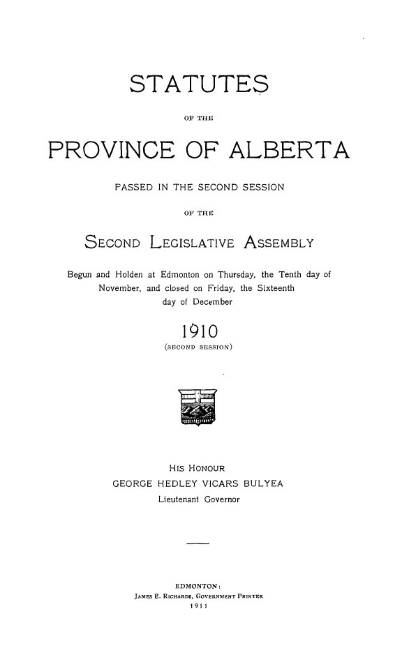 handle is hein.psc/stpalb0006 and id is 1 raw text is: STATUTES
OF THE
PROVINCE OF ALBERTA
FASSED IN THE SECOND SESSION
OF TH E
SECOND LEGISLATIVE ASSEMBLY
Begun and Holden at Edmonton on Thursday, the Tenth day of
November, and closed on Friday, the Sixteenth
day of December
1910
(SECOND SESSION)
His HONOUR
GEORGE HEDLEY VICARS BULYEA
Lieutenant Governor
EDMONTON:
JAMES E. RICHARDS, GOVERNMENT PRINTER
1911



