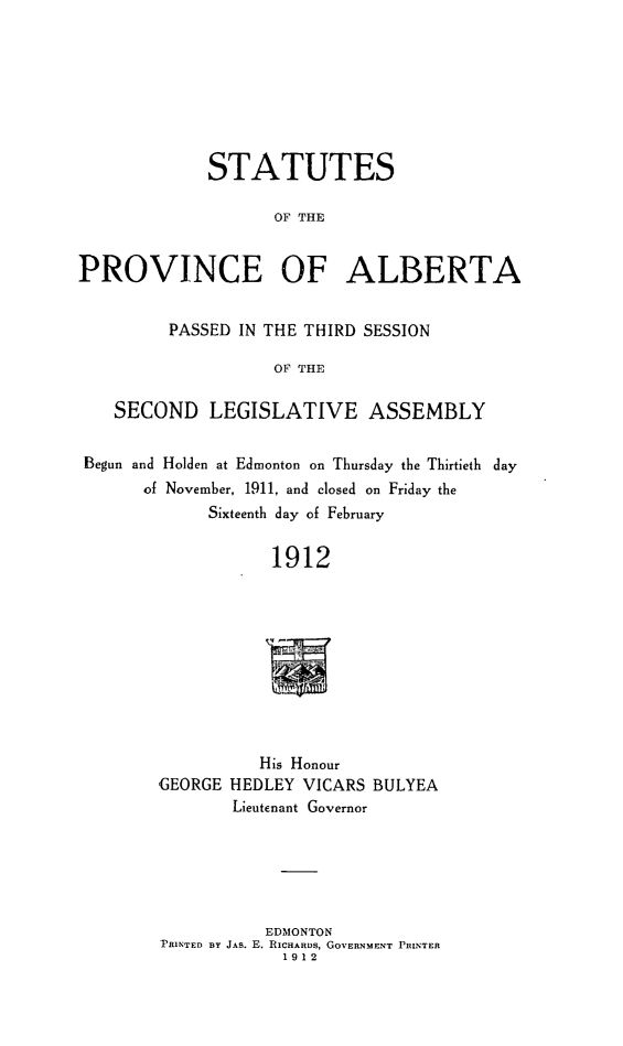 handle is hein.psc/stpalb0007 and id is 1 raw text is: STATUTES
OF THE
PROVINCE OF ALBERTA
PASSED IN THE THIRD SESSION
OF THE
SECOND LEGISLATIVE ASSEMBLY
Begun and Holden at Edmonton on Thursday the Thirtieth  day
of November, 1911, and closed on Friday the
Sixteenth day of February
1912

His Honour
GEORGE HEDLEY VICARS BULYEA
Lieutenant Governor
EDMONTON
PRINTED BY JAs. E. RICHARDs, GOVERNMENT PRINTER
1912



