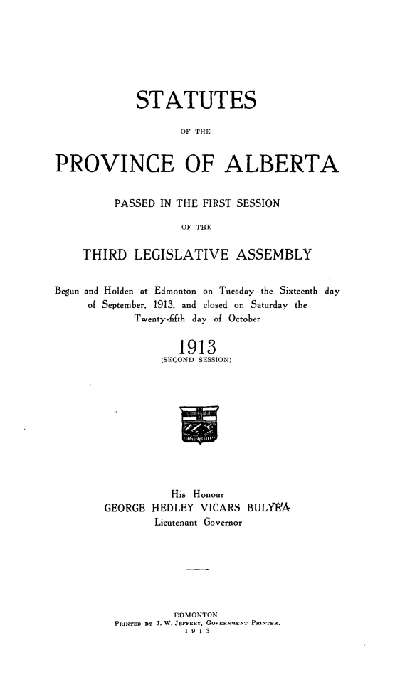 handle is hein.psc/stpalb0009 and id is 1 raw text is: STATUTES
OF THE
PROVINCE OF ALBERTA
PASSED IN THE FIRST SESSION
OF THE
THIRD LEGISLATIVE ASSEMBLY
Begun and Holden at Edmonton on Tuesday the Sixteenth day
of September, 1913, and closed on Saturday the
Twenty-1fth day of October
1913
(SECOND SESSION)
His Honour
GEORGE HEDLEY VICARS BULY'A
Lieutenant Governor

EDMONTON
PRINTED BY J. W. JEFFERY, GOVERNMENT PRINTER.
1913


