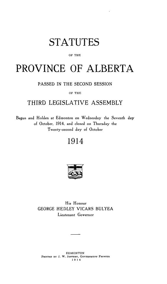 handle is hein.psc/stpalb0010 and id is 1 raw text is: STATUTES
OF THE
PROVINCE OF ALBERTA
PASSED IN THE SECOND SESSION
OF THE
THIRD LEGISLATIVE ASSEMBLY
Begun and Holden at Edmonton on Wednesday the Seventh day
of October, 1914, and closed on Thursday the
Twenty-second day of October
1914
His Honour
GEORGE HEDLEY VICARS BULYEA
Lieutenant Governor

EDMONTON
PRINTED BY J. W. JEFFERY, GOVERNMENT PRINTER
1914


