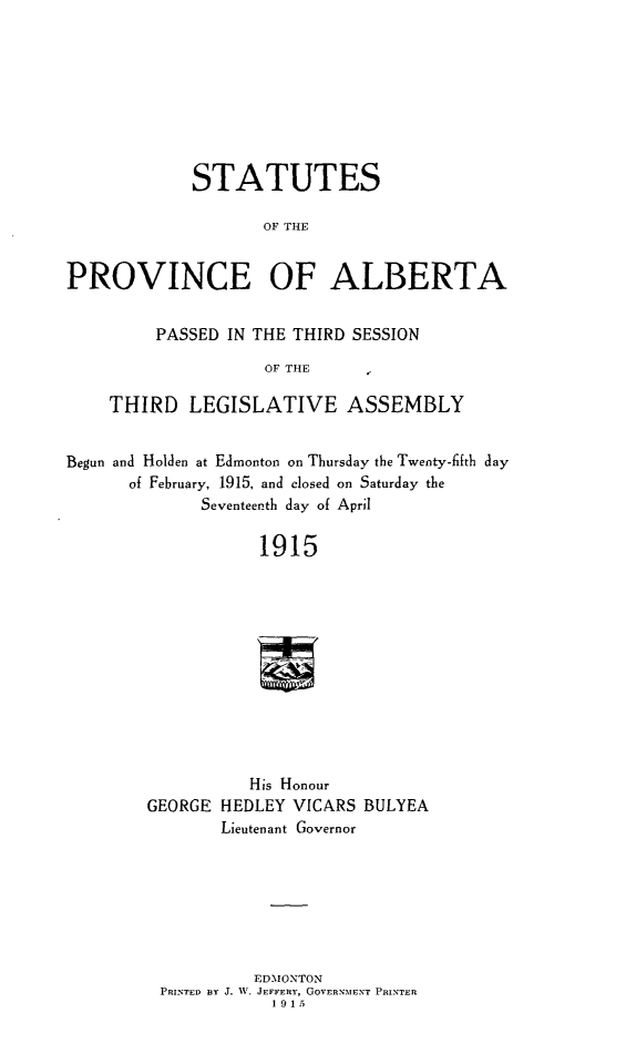 handle is hein.psc/stpalb0011 and id is 1 raw text is: STATUTES
OF THE
PROVINCE OF ALBERTA
PASSED IN THE THIRD SESSION
OF THE
THIRD LEGISLATIVE ASSEMBLY
Begun and Holden at Edmonton on Thursday the Twenty-fifth day
of February, 1915, and closed on Saturday the
Seventeenth day of April

1915
His Honour
GEORGE HEDLEY VICARS BULYEA
Lieutenant Governor

EDMONTON
PRINTED BY J. W, JEFFERY, GOVERNMENT PRINTER
1915


