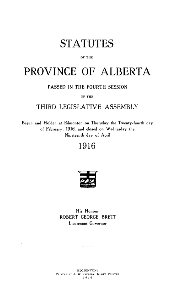 handle is hein.psc/stpalb0012 and id is 1 raw text is: STATUTES
OF THE
PROVINCE OF ALBERTA
PASSED IN THE FOURTH SESSION
OF THE
THIRD LEGISLATIVE ASSEMBLY
Begun and Holden at Edmonton on Thursday the Twenty-fourth day
of February, 1916, and closed on Wednesday the
Nineteenth day of April
1916
His Honour
ROBERT GEORGE BRETT
Lieutenant Governor

EDMONTON:
PRINTED BY .J. W. JEFFERY. KING'S PRINTER
1916


