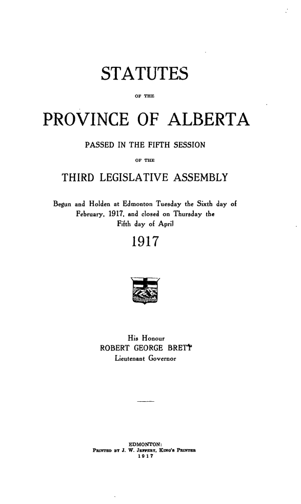 handle is hein.psc/stpalb0013 and id is 1 raw text is: STATUTES
OF TIE
PROVINCE OF ALBERTA
PASSED IN THE FIFTH SESSION
OF THE
THIRD LEGISLATIVE ASSEMBLY
Begun and Holden at Edmonton Tuesday the Sixth day of
February, 1917. and closed on Thursday the
Fifth day of April
1917
His Honour
ROBERT GEORGE BRETT'
Lieutenant Governor
EDMONTON:
PaM'Mn BY J. W. JEm MY, Kma's PaNTER
1917


