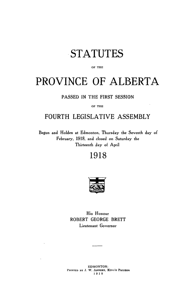 handle is hein.psc/stpalb0014 and id is 1 raw text is: ,STATUTES
OF THE
PROVINCE OF ALBERTA
PASSED IN THE FIRST SESSION
OF THE
FOURTH     LEGISLATIVE ASSEMBLY
Begun and Holden at Edmonton, Thursday the Seventh day of
February, 1918, and closed on Saturday the
Thirteenth day of April
1918
His Honour
ROBERT GEORGE BRETT
Lieutenant Governor
EDMONTON:
PRINTED BY J. W. JEm Yn, KiNG's Pwx2ER
1918


