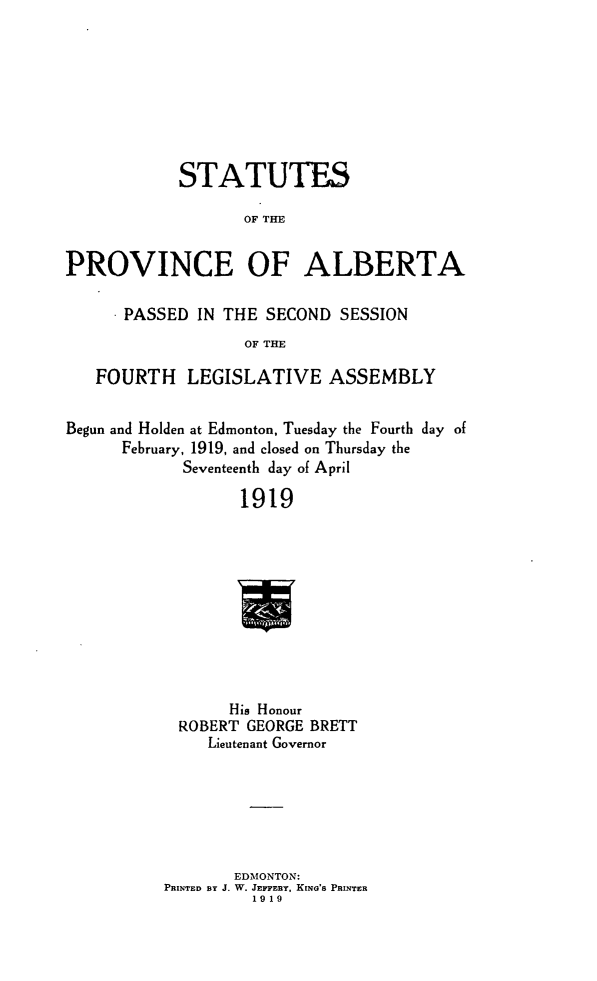 handle is hein.psc/stpalb0015 and id is 1 raw text is: STATUTES
OF THE
PROVINCE OF ALBERTA
PASSED IN THE SECOND SESSION
OF THE
FOURTH LEGISLATIVE ASSEMBLY
Begun and Holden at Edmonton, Tuesday the Fourth day of
February, 1919, and closed on Thursday the
Seventeenth day of April
1919
His Honour
ROBERT GEORGE BRETT
Lieutenant Governor

EDMONTON:
PRINTED BY J. W. JEPPERY, KING'S PRINTER
1919


