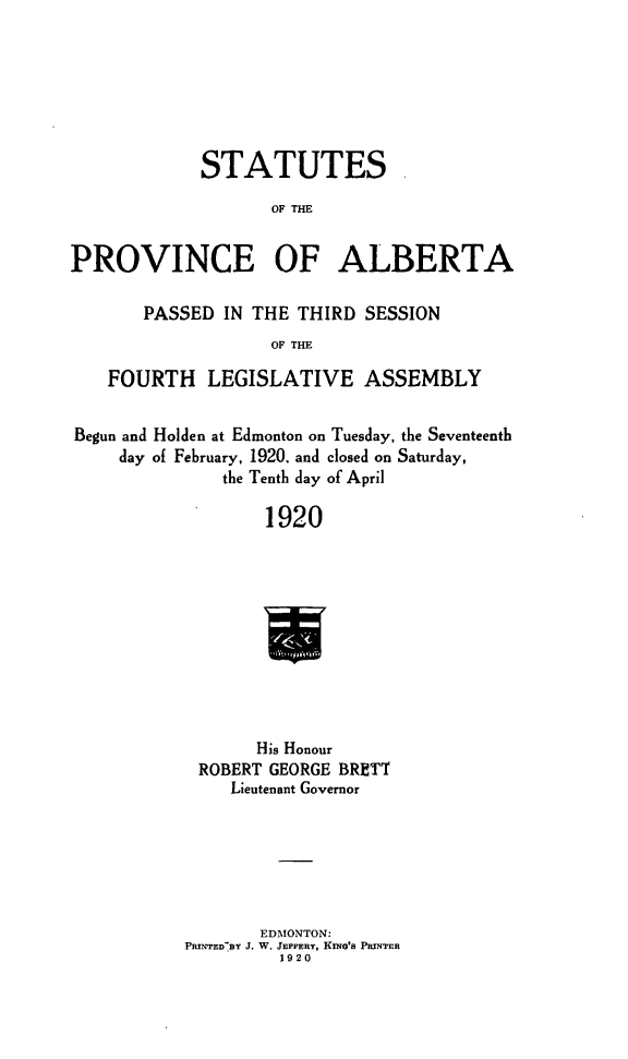 handle is hein.psc/stpalb0016 and id is 1 raw text is: STATUTES
OF THE
PROVINCE OF ALBERTA
PASSED IN THE THIRD SESSION
OF THE
FOURTH LEGISLATIVE ASSEMBLY
Begun and Holden at Edmonton on Tuesday, the Seventeenth
day of February, 1920. and closed on Saturday,
the Tenth day of April
1920
His Honour
ROBERT GEORGE BRETT
Lieutenant Governor

EDMONTON:
PRIN'rEDBY J. W. JEFFERY, KING'S PUNTER
1920


