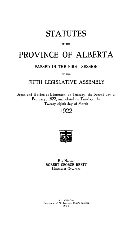 handle is hein.psc/stpalb0018 and id is 1 raw text is: STATUTES
OF THE
PROVINCE OF ALBERTA
PASSED IN THE FIRST SESSION
OF THE
FIFTH LEGISLATIVE ASSEMBLY
Begun and Holden at Edmonton, on Tuesday, the Second day of
February, 1922, and closed on Tuesday, the
Twenty-eighth day of March
1922
His Honour
ROBERT GEORGE BRETT
Lieutenant Governor

EDMONTON:
PRINTED BY J. W. JEFFERY, KING'S PRINTER
1922


