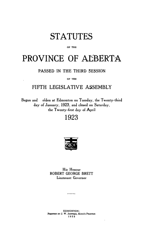 handle is hein.psc/stpalb0019 and id is 1 raw text is: STATUTES
OF THE
PROVINCE OF ALBERTA
PASSED IN THE THIRD SESSION
OF THE
FIFTH LEGISLATIVE ASSEMBLY
Begun and olden at Edmonton on Tuesday, the Twenty-third
day of January, 1923, and closed on Saturday,
the Twenty-lrst day of April
1923
His Honour
ROBERT GEORGE BRETT
Lieutenant Governor

EDMONTON:
PRNTED BY J. W. JEnmy, KING'S PRINTER
1923


