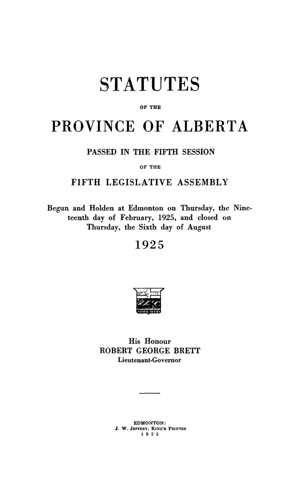 handle is hein.psc/stpalb0021 and id is 1 raw text is: STATUTES
OF THE
PROVINCE OF ALBERTA
PASSED IN THE FIFTH SESSION
OF THE
FIFTH LEGISLATIVE ASSEMBLY
Begun and Holden at Edmonton on Thursday, the Nine-
teenth day of February, 1925, and closed on
Thursday, the Sixth day of August
1925
His Honour
ROBERT GEORGE BRETT
Lieutenant-Governor

EDMONTON:
J. W. JEFFEnY, KING'S PRINTER
1925


