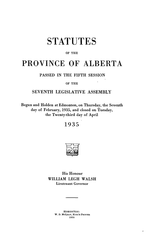 handle is hein.psc/stpalb0031 and id is 1 raw text is: 






          STATUTES

                  OF THE

PROVINCE OF ALBERTA

       PASSED IN THE FIFTH SESSION
                  OF THE
    SEVENTH LEGISLATIVE ASSEMBLY

Begun and Holden at Edmonton, on Thursday, the Seventh
    day of February, 1935, and closed on Tuesday,
          the Twenty-third day of April

                 1935




                 i


                 His Honour
           WILLIAM LEGH WALSH
              Lieutenant Governor


    EDMONTON:
W. D. MCLEAN. KING'S PRINTER
      1935


