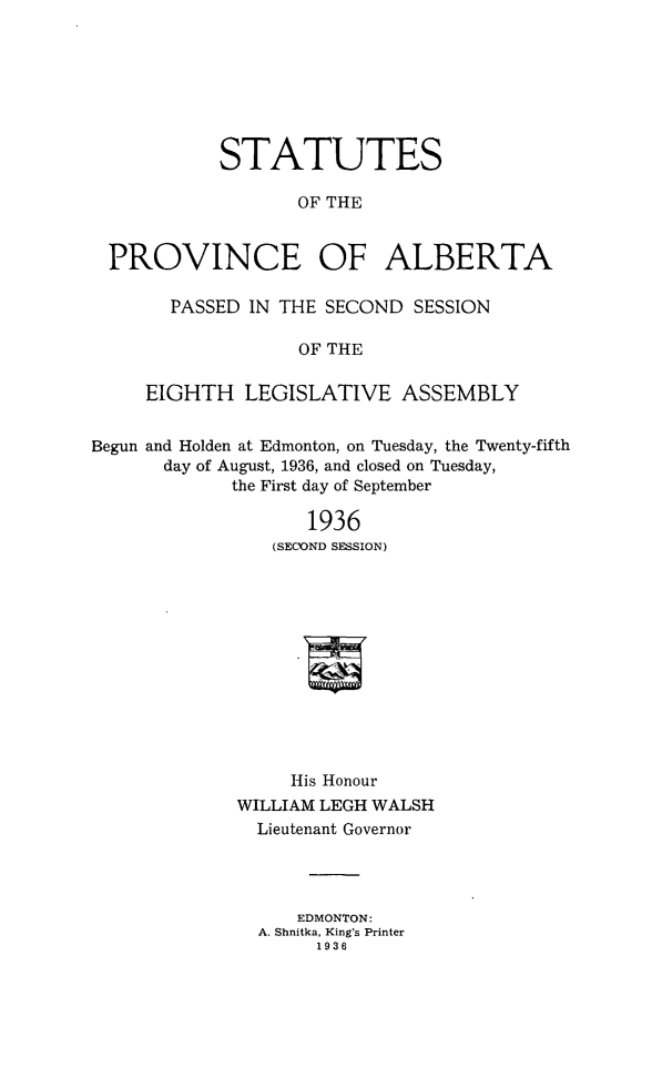 handle is hein.psc/stpalb0033 and id is 1 raw text is: STATUTES
OF THE
PROVINCE OF ALBERTA
PASSED IN THE SECOND SESSION
OF THE
EIGHTH LEGISLATIVE ASSEMBLY
Begun and Holden at Edmonton, on Tuesday, the Twenty-fifth
day of August, 1936, and closed on Tuesday,
the First day of September
1936
(SECOND SESSION)
His Honour
WILLIAM LEGH WALSH
Lieutenant Governor
EDMONTON:
A. Shnitka, King's Printer
1936


