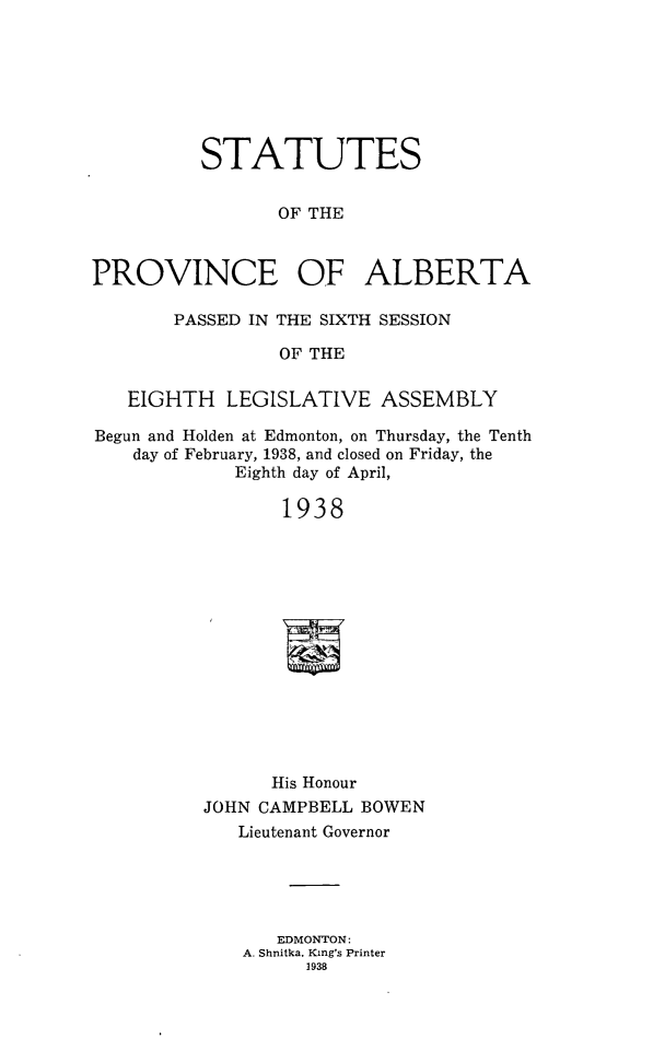 handle is hein.psc/stpalb0037 and id is 1 raw text is: STATUTES
OF THE
PROVINCE OF ALBERTA
PASSED IN THE SIXTH SESSION
OF THE
EIGHTH LEGISLATIVE ASSEMBLY
Begun and Holden at Edmonton, on Thursday, the Tenth
day of February, 1938, and closed on Friday, the
Eighth day of April,
1938
His Honour
JOHN CAMPBELL BOWEN
Lieutenant Governor

EDMONTON:
A. Shnitka. King's Printer
1938


