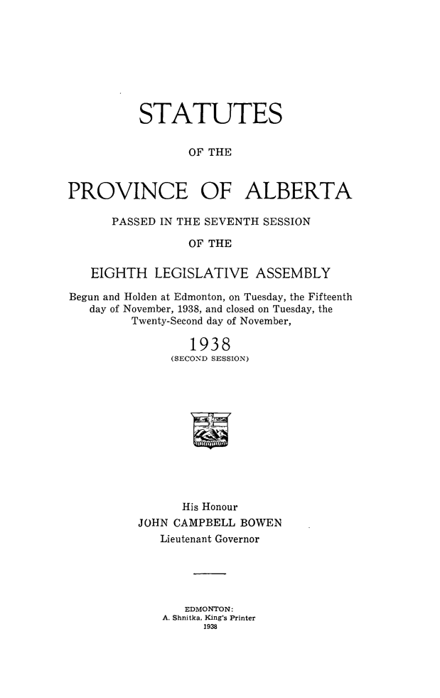 handle is hein.psc/stpalb0038 and id is 1 raw text is: STATUTES
OF THE
PROVINCE OF ALBERTA
PASSED IN THE SEVENTH SESSION
OF THE
EIGHTH LEGISLATIVE ASSEMBLY
Begun and Holden at Edmonton, on Tuesday, the Fifteenth
day of November, 1938, and closed on Tuesday, the
Twenty-Second day of November,
1938
(SECOND SESSION)
N
His Honour
JOHN CAMPBELL BOWEN
Lieutenant Governor

EDMONTON:
A. Shnitka, King's Printer
1938


