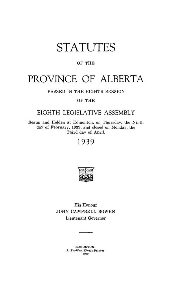 handle is hein.psc/stpalb0039 and id is 1 raw text is: STATUTES
OF THE
PROVINCE OF ALBERTA
PASSED IN THE EIGHTH SESSION
OF THE
EIGHTH LEGISLATIVE ASSEMBLY
Begun and Holden at Edmonton, on Thursday, the Ninth
day of February, 1939, and closed on Monday, the
Third day of April,
1939
His Honour
JOHN CAMPBELL BOWEN
Lieutenant Governor
EDMONTON:
A. Shnitka, King's Printer
1939


