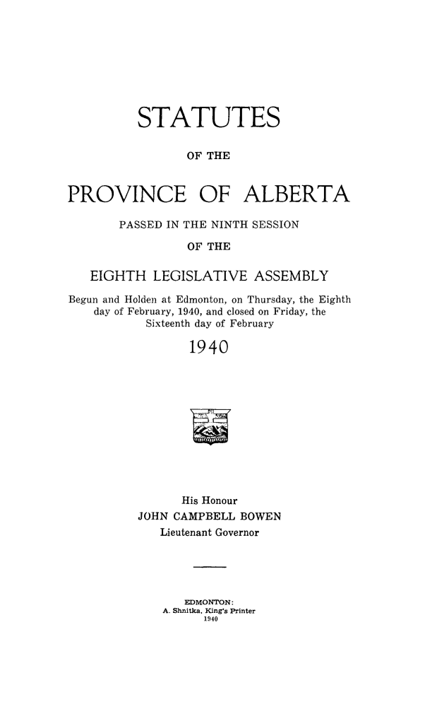 handle is hein.psc/stpalb0040 and id is 1 raw text is: STATUTES
OF THE
PROVINCE OF ALBERTA
PASSED IN THE NINTH SESSION
OF THE
EIGHTH LEGISLATIVE ASSEMBLY
Begun and Holden at Edmonton, on Thursday, the Eighth
day of February, 1940, and closed on Friday, the
Sixteenth day of February
1940
His Honour
JOHN CAMPBELL BOWEN
Lieutenant Governor
EDMONTON:
A. Shnitka, King's Printer
1940


