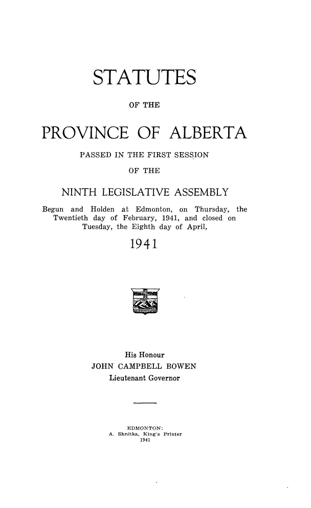 handle is hein.psc/stpalb0041 and id is 1 raw text is: STATUTES
OF THE
PROVINCE OF ALBERTA
PASSED IN THE FIRST SESSION
OF THE
NINTH LEGISLATIVE ASSEMBLY
Begun and Holden at Edmonton, on Thursday, the
Twentieth day of February, 1941, and closed on
Tuesday, the Eighth day of April,
1941
His Honour
JOHN CAMPBELL BOWEN
Lieutenant Governor
EDMONTON:
A. Shnitka, King's Printer
1941


