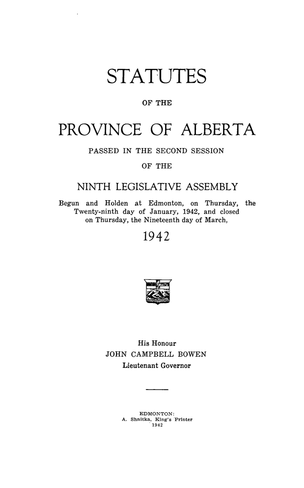 handle is hein.psc/stpalb0042 and id is 1 raw text is: STATUTES
OF THE
PROVINCE OF ALBERTA
PASSED IN THE SECOND SESSION
OF THE
NINTH LEGISLATIVE ASSEMBLY
Begun and Holden at Edmonton, on Thursday, the
Twenty-ninth day of January, 1942, and closed
on Thursday, the Nineteenth day of March,
1942
His Honour
JOHN CAMPBELL BOWEN
Lieutenant Governor
EDMONTON:
A. Shnitka, King's Printer
1942


